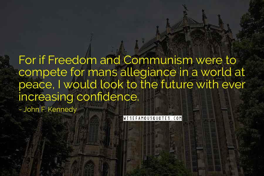 John F. Kennedy Quotes: For if Freedom and Communism were to compete for mans allegiance in a world at peace, I would look to the future with ever increasing confidence.