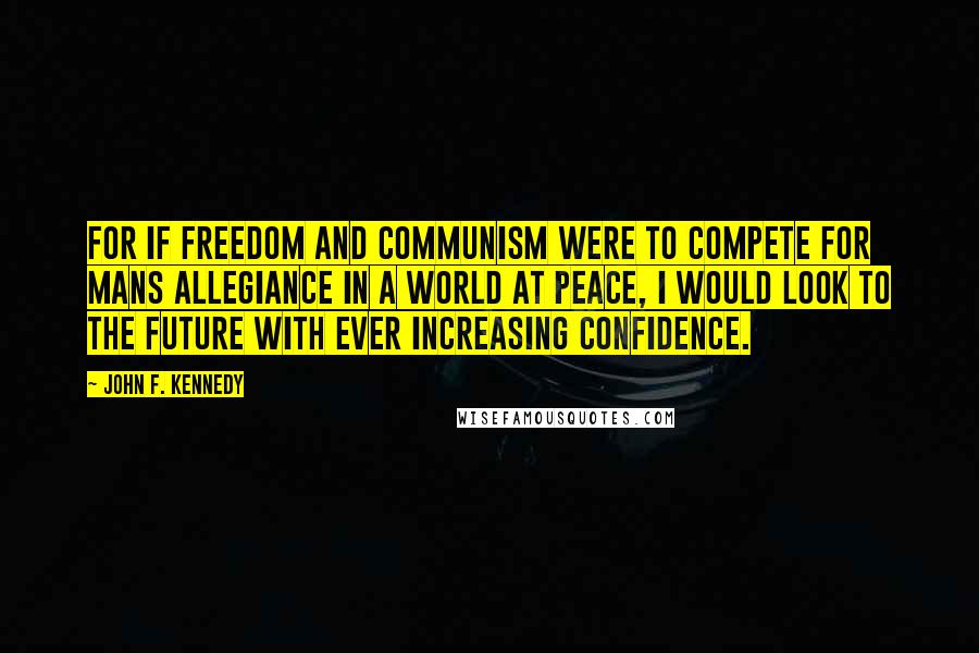 John F. Kennedy Quotes: For if Freedom and Communism were to compete for mans allegiance in a world at peace, I would look to the future with ever increasing confidence.