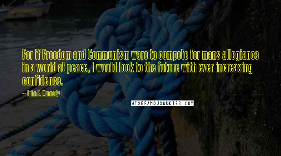 John F. Kennedy Quotes: For if Freedom and Communism were to compete for mans allegiance in a world at peace, I would look to the future with ever increasing confidence.