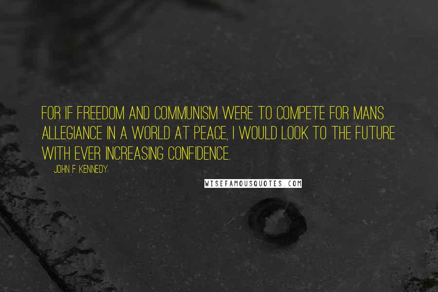 John F. Kennedy Quotes: For if Freedom and Communism were to compete for mans allegiance in a world at peace, I would look to the future with ever increasing confidence.