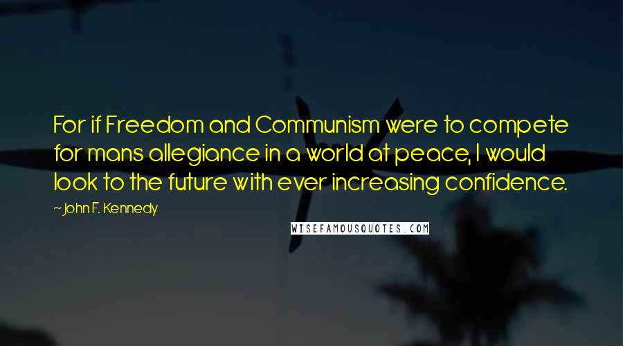 John F. Kennedy Quotes: For if Freedom and Communism were to compete for mans allegiance in a world at peace, I would look to the future with ever increasing confidence.