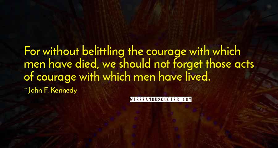 John F. Kennedy Quotes: For without belittling the courage with which men have died, we should not forget those acts of courage with which men have lived.