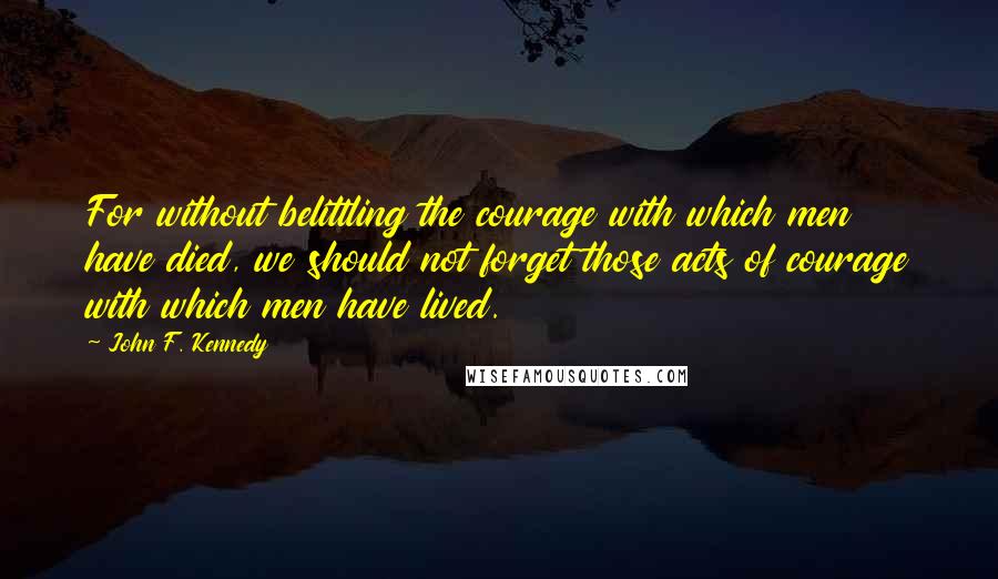 John F. Kennedy Quotes: For without belittling the courage with which men have died, we should not forget those acts of courage with which men have lived.