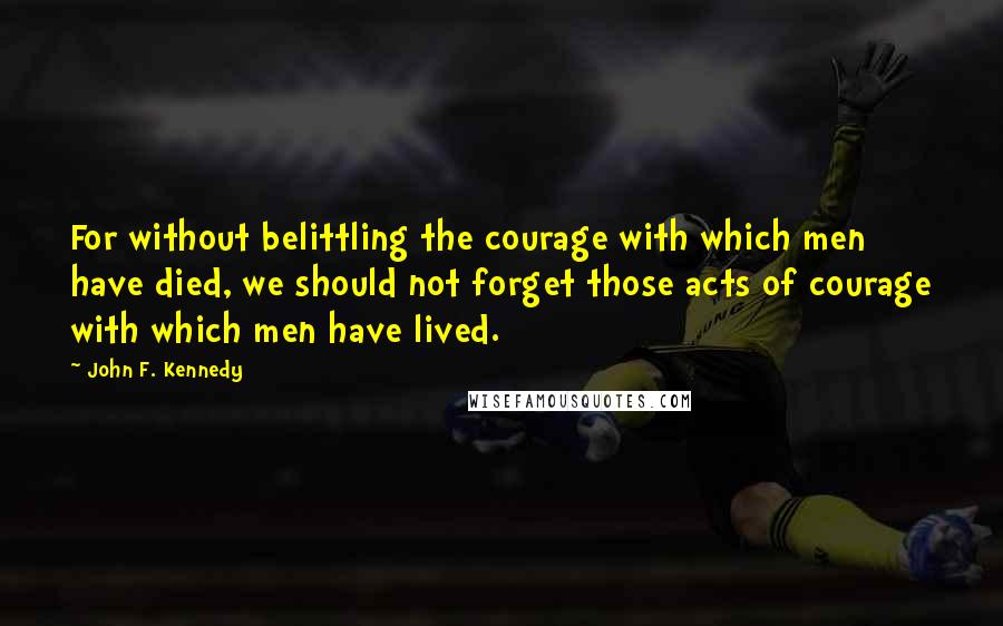 John F. Kennedy Quotes: For without belittling the courage with which men have died, we should not forget those acts of courage with which men have lived.