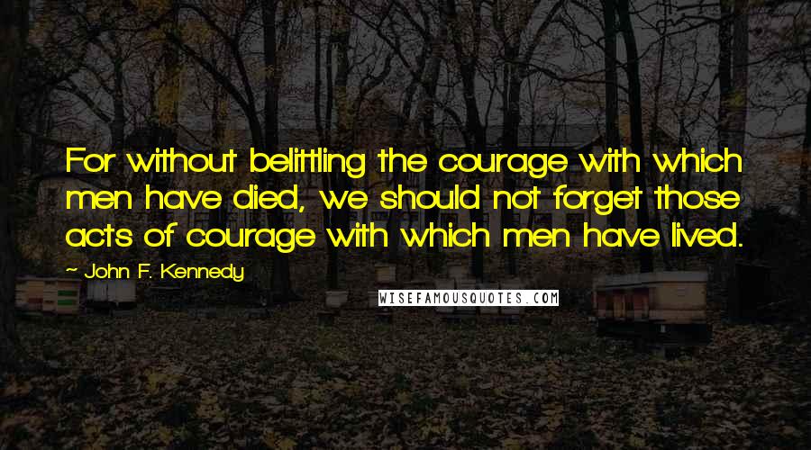 John F. Kennedy Quotes: For without belittling the courage with which men have died, we should not forget those acts of courage with which men have lived.