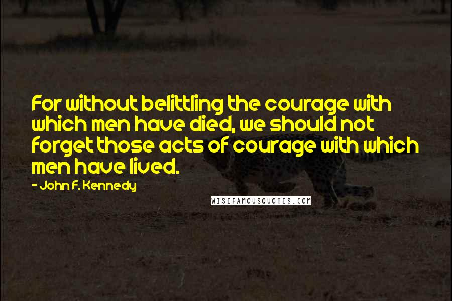 John F. Kennedy Quotes: For without belittling the courage with which men have died, we should not forget those acts of courage with which men have lived.