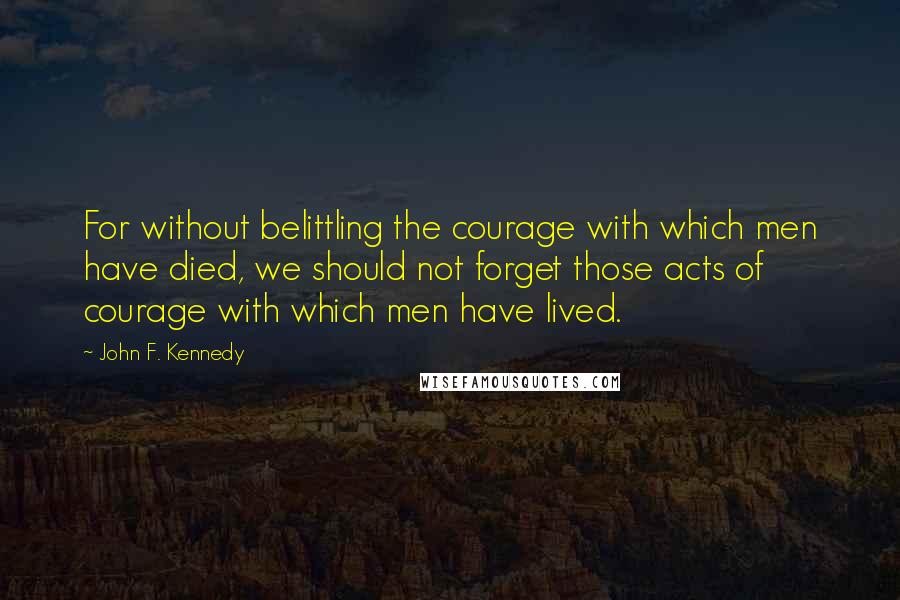 John F. Kennedy Quotes: For without belittling the courage with which men have died, we should not forget those acts of courage with which men have lived.