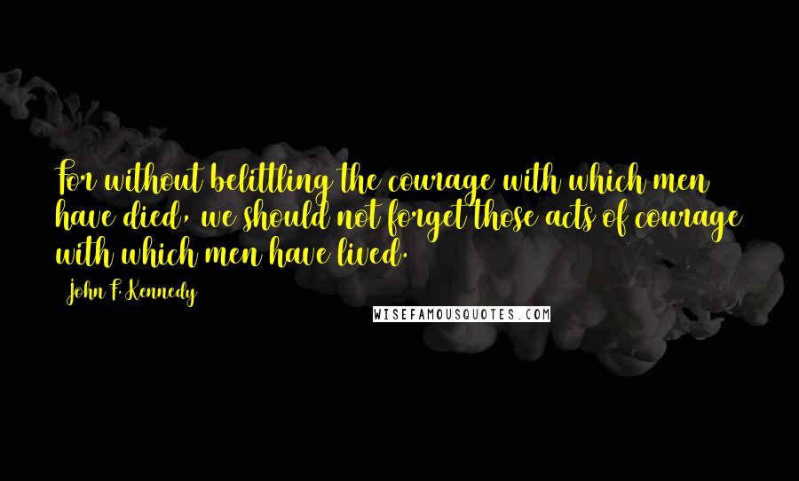 John F. Kennedy Quotes: For without belittling the courage with which men have died, we should not forget those acts of courage with which men have lived.