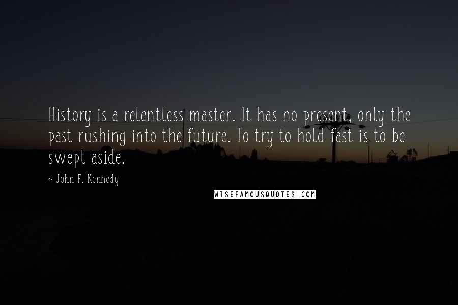 John F. Kennedy Quotes: History is a relentless master. It has no present, only the past rushing into the future. To try to hold fast is to be swept aside.