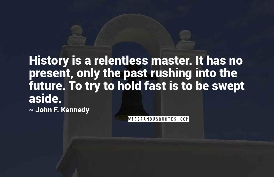 John F. Kennedy Quotes: History is a relentless master. It has no present, only the past rushing into the future. To try to hold fast is to be swept aside.