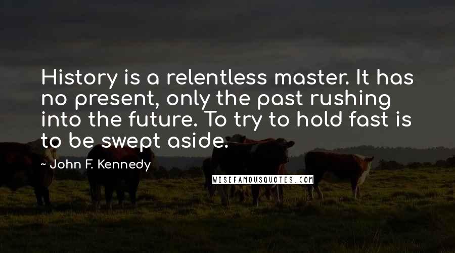 John F. Kennedy Quotes: History is a relentless master. It has no present, only the past rushing into the future. To try to hold fast is to be swept aside.