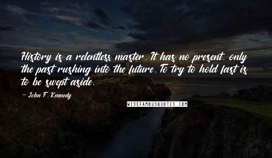 John F. Kennedy Quotes: History is a relentless master. It has no present, only the past rushing into the future. To try to hold fast is to be swept aside.