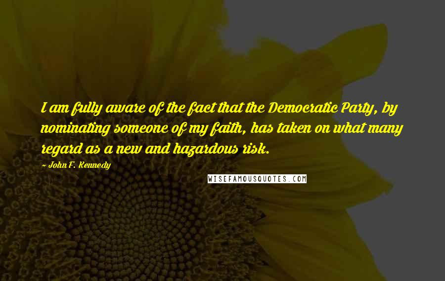 John F. Kennedy Quotes: I am fully aware of the fact that the Democratic Party, by nominating someone of my faith, has taken on what many regard as a new and hazardous risk.