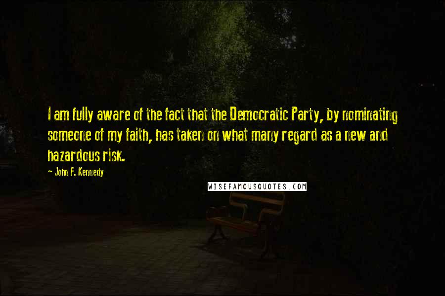 John F. Kennedy Quotes: I am fully aware of the fact that the Democratic Party, by nominating someone of my faith, has taken on what many regard as a new and hazardous risk.