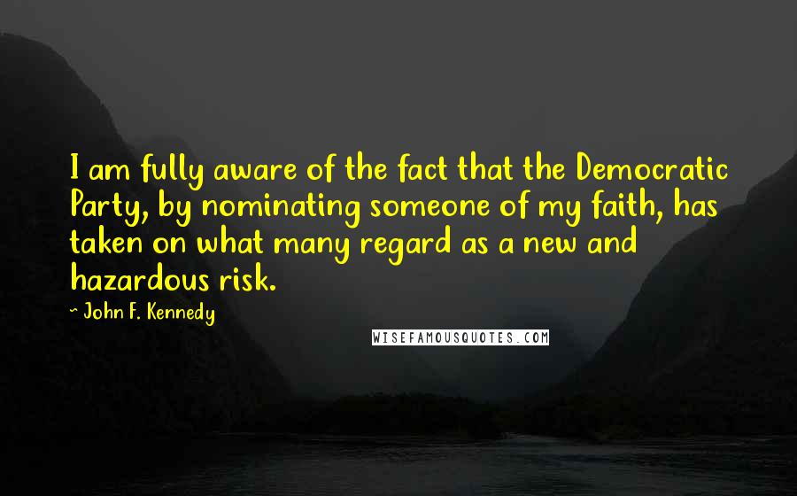 John F. Kennedy Quotes: I am fully aware of the fact that the Democratic Party, by nominating someone of my faith, has taken on what many regard as a new and hazardous risk.
