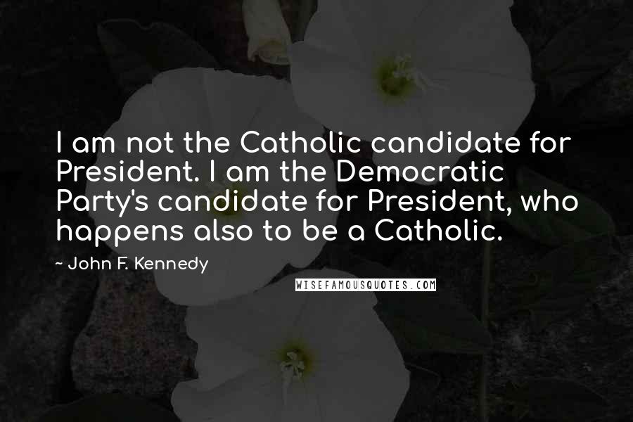 John F. Kennedy Quotes: I am not the Catholic candidate for President. I am the Democratic Party's candidate for President, who happens also to be a Catholic.