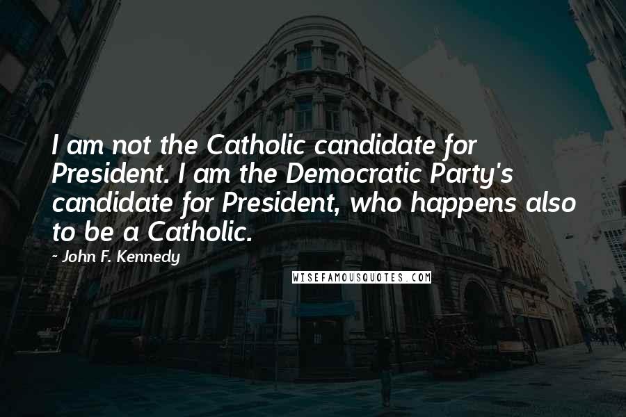 John F. Kennedy Quotes: I am not the Catholic candidate for President. I am the Democratic Party's candidate for President, who happens also to be a Catholic.