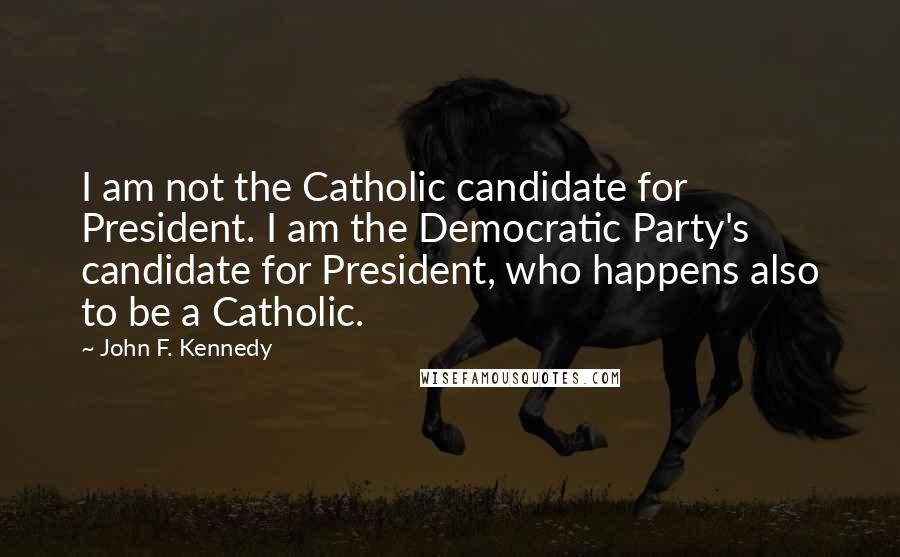 John F. Kennedy Quotes: I am not the Catholic candidate for President. I am the Democratic Party's candidate for President, who happens also to be a Catholic.