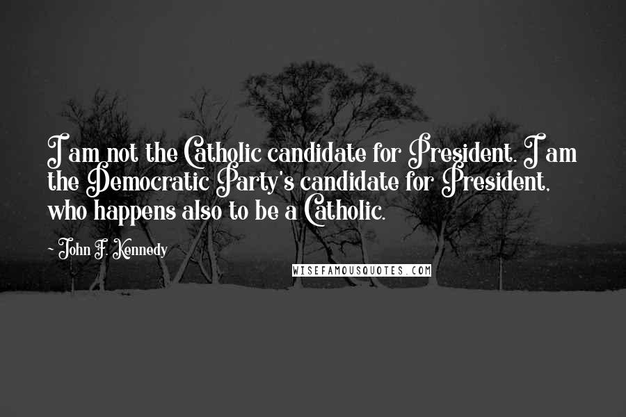 John F. Kennedy Quotes: I am not the Catholic candidate for President. I am the Democratic Party's candidate for President, who happens also to be a Catholic.