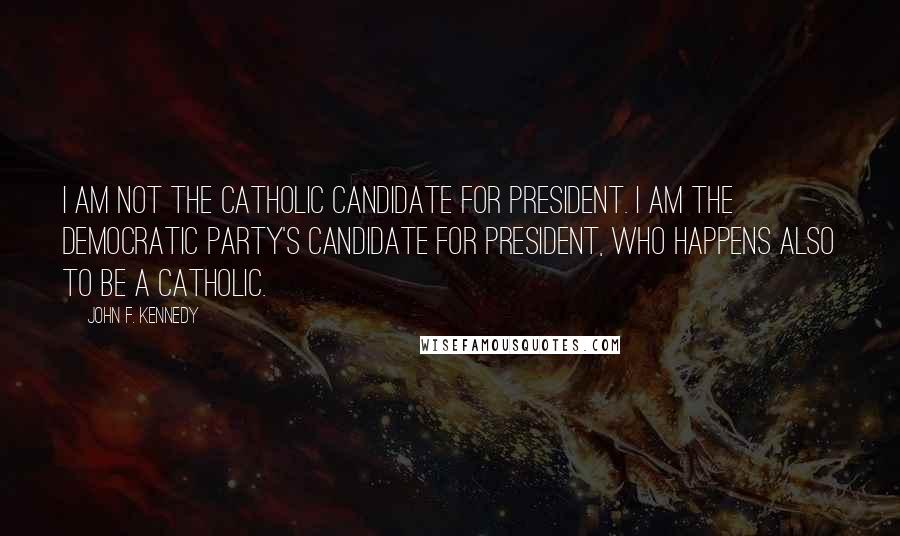 John F. Kennedy Quotes: I am not the Catholic candidate for President. I am the Democratic Party's candidate for President, who happens also to be a Catholic.