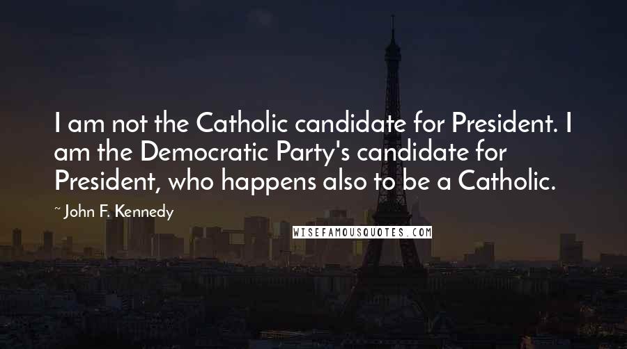 John F. Kennedy Quotes: I am not the Catholic candidate for President. I am the Democratic Party's candidate for President, who happens also to be a Catholic.