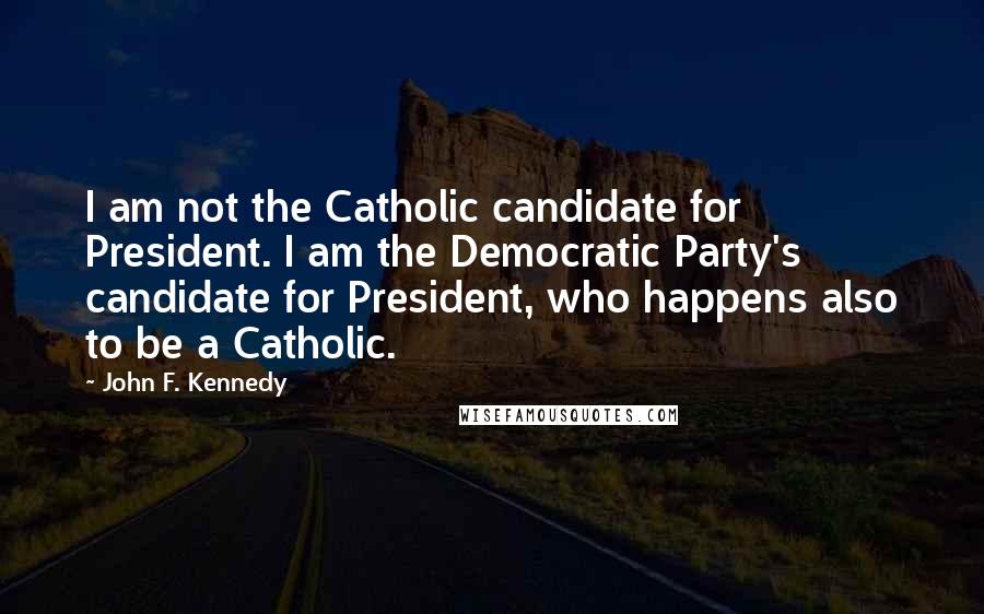 John F. Kennedy Quotes: I am not the Catholic candidate for President. I am the Democratic Party's candidate for President, who happens also to be a Catholic.