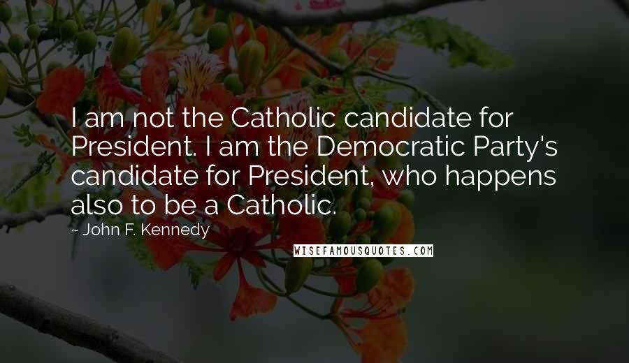 John F. Kennedy Quotes: I am not the Catholic candidate for President. I am the Democratic Party's candidate for President, who happens also to be a Catholic.