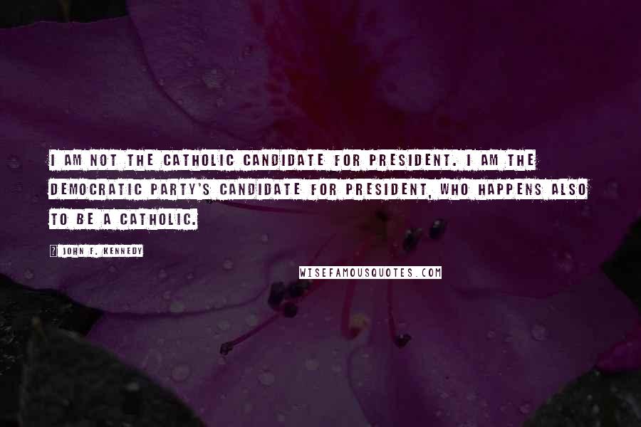 John F. Kennedy Quotes: I am not the Catholic candidate for President. I am the Democratic Party's candidate for President, who happens also to be a Catholic.