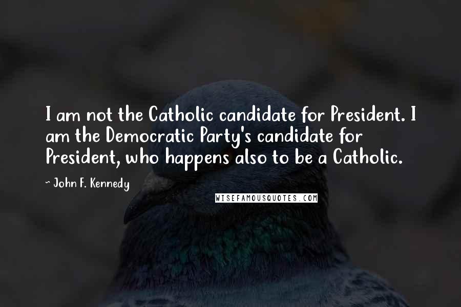 John F. Kennedy Quotes: I am not the Catholic candidate for President. I am the Democratic Party's candidate for President, who happens also to be a Catholic.