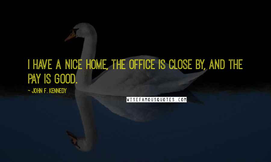 John F. Kennedy Quotes: I have a nice home, the office is close by, and the pay is good.