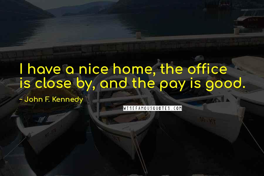 John F. Kennedy Quotes: I have a nice home, the office is close by, and the pay is good.