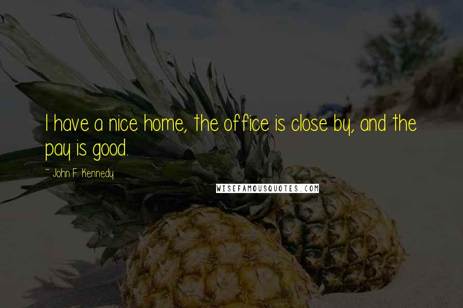 John F. Kennedy Quotes: I have a nice home, the office is close by, and the pay is good.