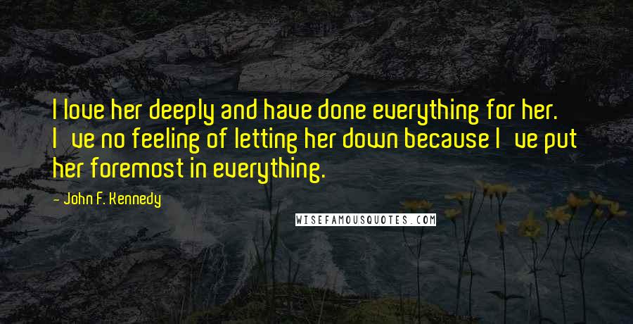 John F. Kennedy Quotes: I love her deeply and have done everything for her. I've no feeling of letting her down because I've put her foremost in everything.