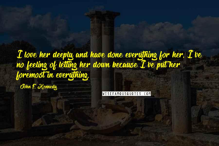 John F. Kennedy Quotes: I love her deeply and have done everything for her. I've no feeling of letting her down because I've put her foremost in everything.