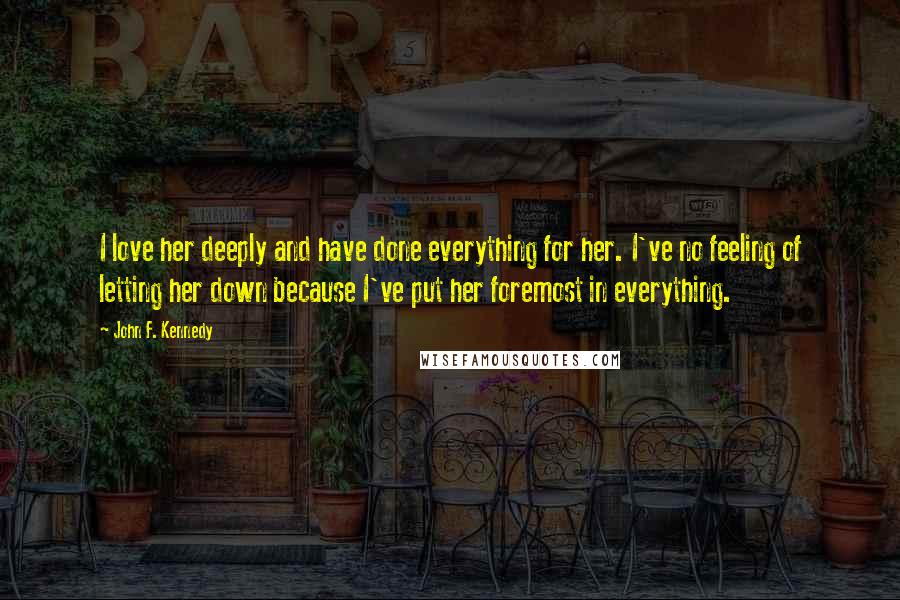 John F. Kennedy Quotes: I love her deeply and have done everything for her. I've no feeling of letting her down because I've put her foremost in everything.