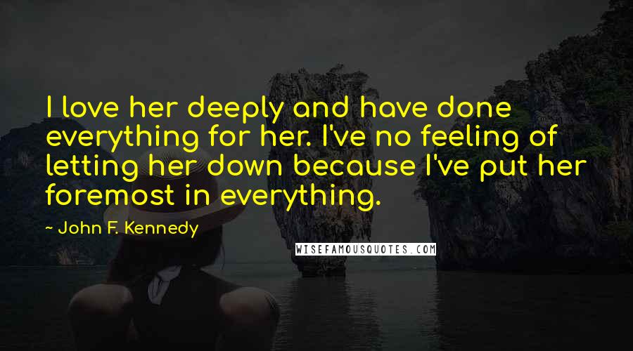 John F. Kennedy Quotes: I love her deeply and have done everything for her. I've no feeling of letting her down because I've put her foremost in everything.