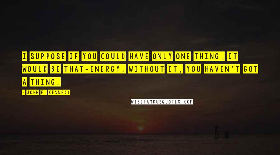 John F. Kennedy Quotes: I suppose if you could have only one thing, it would be that-energy. Without it, you haven't got a thing.