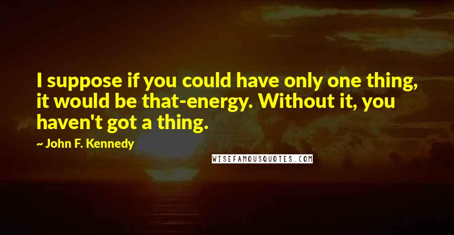 John F. Kennedy Quotes: I suppose if you could have only one thing, it would be that-energy. Without it, you haven't got a thing.