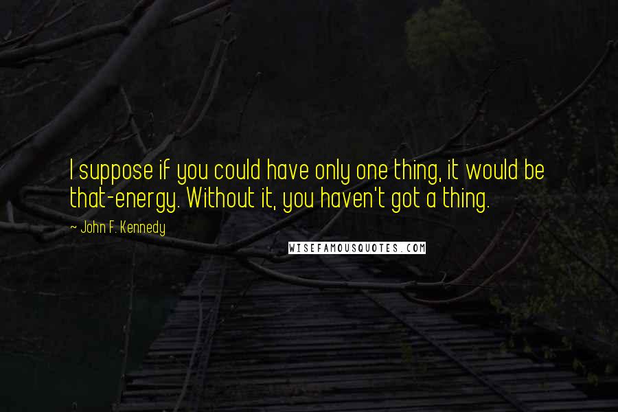 John F. Kennedy Quotes: I suppose if you could have only one thing, it would be that-energy. Without it, you haven't got a thing.