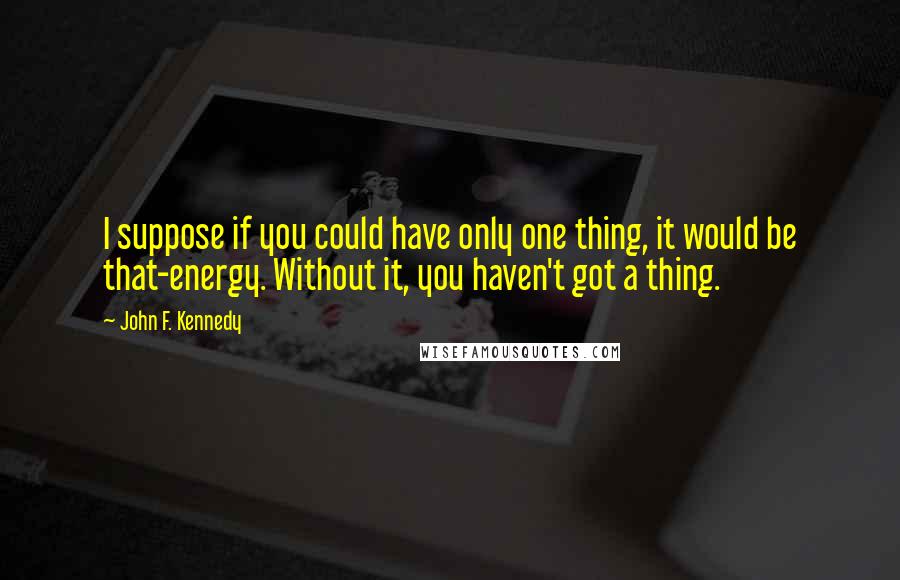 John F. Kennedy Quotes: I suppose if you could have only one thing, it would be that-energy. Without it, you haven't got a thing.