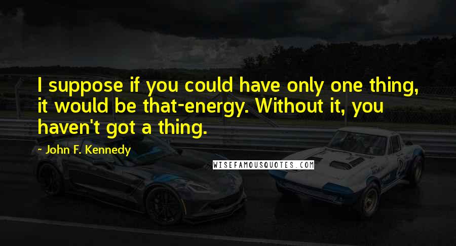 John F. Kennedy Quotes: I suppose if you could have only one thing, it would be that-energy. Without it, you haven't got a thing.