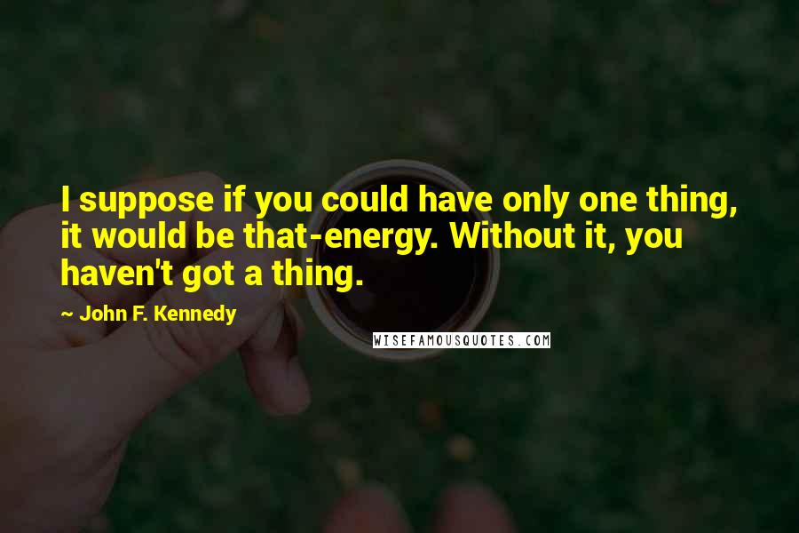 John F. Kennedy Quotes: I suppose if you could have only one thing, it would be that-energy. Without it, you haven't got a thing.