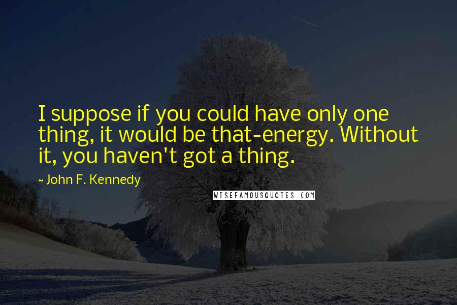 John F. Kennedy Quotes: I suppose if you could have only one thing, it would be that-energy. Without it, you haven't got a thing.