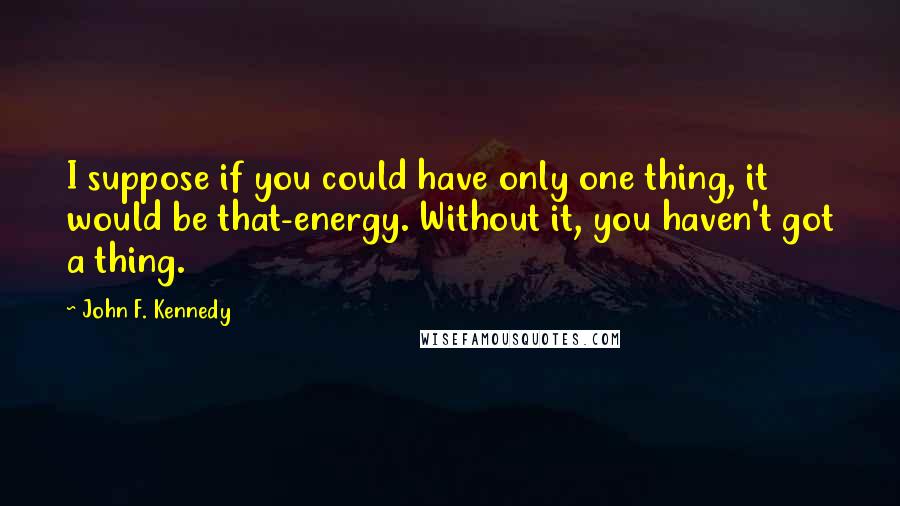 John F. Kennedy Quotes: I suppose if you could have only one thing, it would be that-energy. Without it, you haven't got a thing.