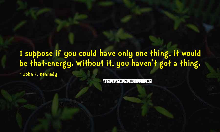 John F. Kennedy Quotes: I suppose if you could have only one thing, it would be that-energy. Without it, you haven't got a thing.