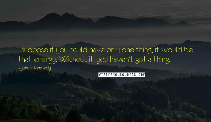 John F. Kennedy Quotes: I suppose if you could have only one thing, it would be that-energy. Without it, you haven't got a thing.