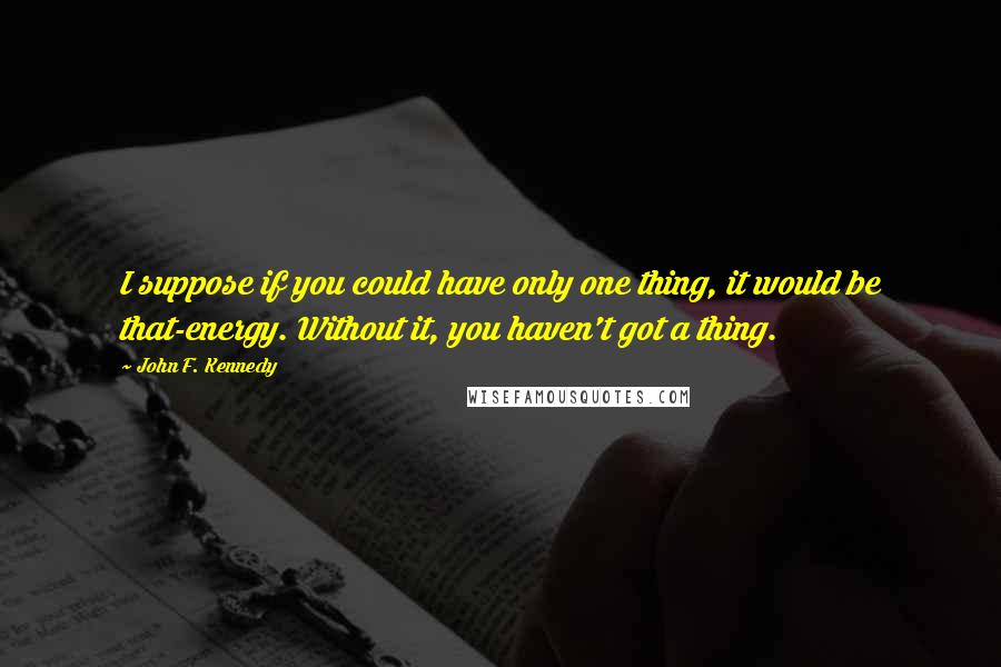 John F. Kennedy Quotes: I suppose if you could have only one thing, it would be that-energy. Without it, you haven't got a thing.