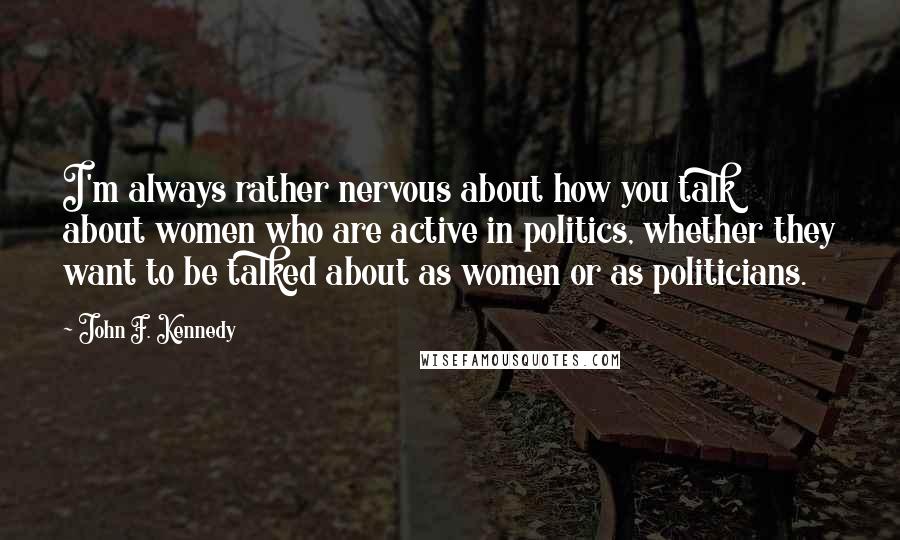 John F. Kennedy Quotes: I'm always rather nervous about how you talk about women who are active in politics, whether they want to be talked about as women or as politicians.