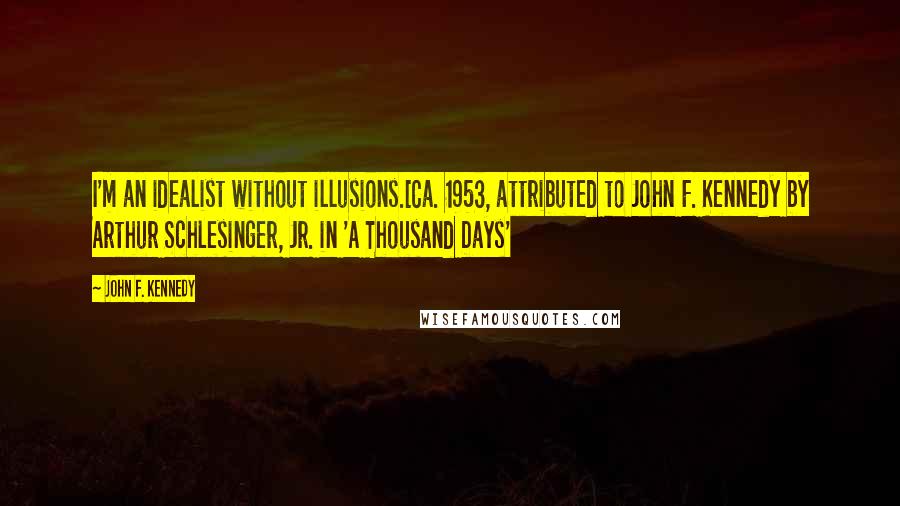 John F. Kennedy Quotes: I'm an idealist without illusions.[Ca. 1953, attributed to John F. Kennedy by Arthur Schlesinger, Jr. in 'A Thousand Days'