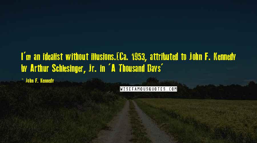 John F. Kennedy Quotes: I'm an idealist without illusions.[Ca. 1953, attributed to John F. Kennedy by Arthur Schlesinger, Jr. in 'A Thousand Days'